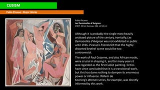 CUBISM
Pablo Picasso : Major Works
PabloPicasso
Les Demoiselles d'Avignon.
1907. Oil on Canvas. 244 x 234 cm
Although it is probably the single most heavily
analyzed picture of the century, ironically, Les
Demoiselles d'Avignon was not exhibited in public
until 1916. Picasso's friends felt that the highly
distorted brothel scene would be too
controversial.
The work of Paul Cezanne, and also African masks,
were crucial in shaping it, and for many years it
was regarded as the first Cubist painting. Critics
have since concluded that it is a transitional work,
but this has done nothing to dampen its enormous
power or influence. Willem de
Kooning's Woman series, for example, was directly
informed by this work.
 