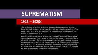 SUPREMATISM
1913 – 1920s
The brainchild of Kazimir Malevich, Suprematism grew out of Russian
Futurism and the ideas of avant-garde poets, and also literary critics of the
early 1910s who were interested in the functioning of language and the
nature of literature as an art.
An interest in the nature of language encouraged Suprematists to reduce
art to its essentials. They devised a radically abstract art composed mostly
of simple geometric forms. Generally expressed through painting, it often
emphasized the texture of the paint as one of the fundamental, irreducible
characteristics of the medium. Although inspired by rational enquiry, the
movement occasionally took on a strange, absurdist tone, and its devotion
to abstraction made it sometimes seem mystical.
 