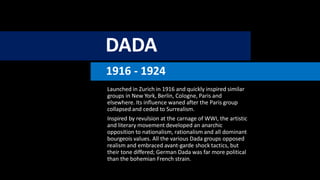DADA
1916 - 1924
Launched in Zurich in 1916 and quickly inspired similar
groups in New York, Berlin, Cologne, Paris and
elsewhere. Its influence waned after the Paris group
collapsed and ceded to Surrealism.
Inspired by revulsion at the carnage of WWI, the artistic
and literary movement developed an anarchic
opposition to nationalism, rationalism and all dominant
bourgeois values. All the various Dada groups opposed
realism and embraced avant-garde shock tactics, but
their tone differed; German Dada was far more political
than the bohemian French strain.
 