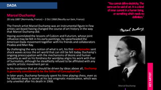 DADA
Marcel Duchamp
28 July 1887 (Normandy, France) – 2 Oct 1968 (Neuilly-sur-Sein, France)
The French artist Marcel Duchamp was an instrumental figure in Few
artists can boast having changed the course of art history in the way
that Marcel Duchamp did.
Having assimilated the lessons of Cubism and Futurism, whose joint
influence may be felt in his early paintings, he spearheaded the
American Dada movement together with his friends and collaborators
Picabia and Man Ray.
By challenging the very notion of what is art, his first readymades sent
shock waves across the art world that can still be felt today. Duchamp's
ongoing preoccupation with the mechanisms of desire and human
sexuality as well as his fondness for wordplay aligns his work with that
of Surrealists, although he steadfastly refused to be affiliated with any
specific artistic movement per se.
In his insistence that art should be driven by ideas above all, Duchamp
is generally considered to be the father of Conceptual art.
In later years, Duchamp famously spent his time playing chess, even as
he labored away in secret at his last enigmatic masterpiece, which was
only unveiled after his death in 1968.
"Youcannotde
finee
le
ctricity.The
sam
ecanbesaidofart.Itisakind
ofinne
rcurrentinahum
anbe
ing,
orsom
e
thingw
hichne
e
dsno
definition."
MarcelDuchamp
KEY
ARTIST
 