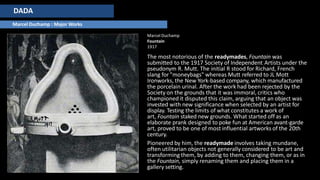 DADA
Marcel Duchamp : Major Works
Marcel Duchamp
Fountain
1917
The most notorious of the readymades, Fountain was
submitted to the 1917 Society of Independent Artists under the
pseudonym R. Mutt. The initial R stood for Richard, French
slang for "moneybags" whereas Mutt referred to JL Mott
Ironworks, the New York-based company, which manufactured
the porcelain urinal. After the work had been rejected by the
Society on the grounds that it was immoral, critics who
championed it disputed this claim, arguing that an object was
invested with new significance when selected by an artist for
display. Testing the limits of what constitutes a work of
art, Fountain staked new grounds. What started off as an
elaborate prank designed to poke fun at American avant-garde
art, proved to be one of most influential artworks of the 20th
century.
Pioneered by him, the readymade involves taking mundane,
often utilitarian objects not generally considered to be art and
transforming them, by adding to them, changing them, or as in
the Fountain, simply renaming them and placing them in a
gallery setting.
 