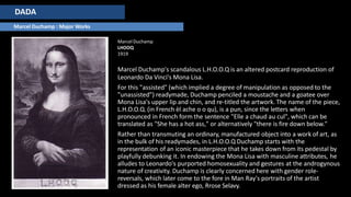 DADA
Marcel Duchamp : Major Works
Marcel Duchamp
LHOOQ
1919
Marcel Duchamp's scandalous L.H.O.O.Q is an altered postcard reproduction of
Leonardo Da Vinci's Mona Lisa.
For this "assisted" (which implied a degree of manipulation as opposed to the
"unassisted") readymade, Duchamp penciled a moustache and a goatee over
Mona Lisa's upper lip and chin, and re-titled the artwork. The name of the piece,
L.H.O.O.Q. (in French èl ache o o qu), is a pun, since the letters when
pronounced in French form the sentence "Elle a chaud au cul", which can be
translated as "She has a hot ass," or alternatively "there is fire down below."
Rather than transmuting an ordinary, manufactured object into a work of art, as
in the bulk of his readymades, in L.H.O.O.Q Duchamp starts with the
representation of an iconic masterpiece that he takes down from its pedestal by
playfully debunking it. In endowing the Mona Lisa with masculine attributes, he
alludes to Leonardo's purported homosexuality and gestures at the androgynous
nature of creativity. Duchamp is clearly concerned here with gender role-
reversals, which later come to the fore in Man Ray's portraits of the artist
dressed as his female alter ego, Rrose Selavy.
 
