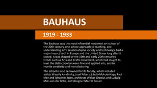 BAUHAUS
1919 - 1933
The Bauhaus was the most influential modernist art school of
the 20th century, one whose approach to teaching, and
understanding art's relationship to society and technology, had a
major impact both in Europe and the United States long after it
closed. It was shaped by the 19th and early 20th centuries
trends such as Arts and Crafts movement, which had sought to
level the distinction between fine and applied arts, and to
reunite creativity and manufacturing.
The school is also renowned for its faculty, which included
artists Wassily Kandinsky, Josef Albers, László Moholy-Nagy, Paul
Klee and Johannes Itten, architects Walter Gropius and Ludwig
Mies van der Rohe, and designer Marcel Breuer.
 