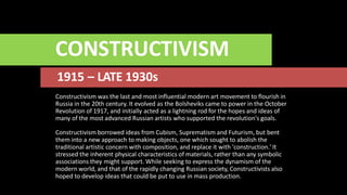 CONSTRUCTIVISM
1915 – LATE 1930s
Constructivism was the last and most influential modern art movement to flourish in
Russia in the 20th century. It evolved as the Bolsheviks came to power in the October
Revolution of 1917, and initially acted as a lightning rod for the hopes and ideas of
many of the most advanced Russian artists who supported the revolution's goals.
Constructivism borrowed ideas from Cubism, Suprematism and Futurism, but bent
them into a new approach to making objects, one which sought to abolish the
traditional artistic concern with composition, and replace it with 'construction.' It
stressed the inherent physical characteristics of materials, rather than any symbolic
associations they might support. While seeking to express the dynamism of the
modern world, and that of the rapidly changing Russian society, Constructivists also
hoped to develop ideas that could be put to use in mass production.
 