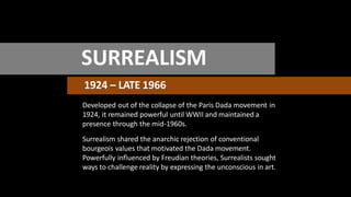 SURREALISM
1924 – LATE 1966
Developed out of the collapse of the Paris Dada movement in
1924, it remained powerful until WWII and maintained a
presence through the mid-1960s.
Surrealism shared the anarchic rejection of conventional
bourgeois values that motivated the Dada movement.
Powerfully influenced by Freudian theories, Surrealists sought
ways to challenge reality by expressing the unconscious in art.
 