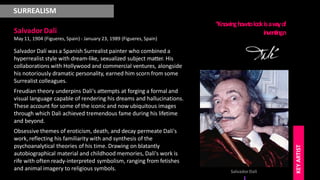 SURREALISM
Salvador Dali
May 11, 1904 (Figueres, Spain) - January 23, 1989 (Figueres, Spain)
Salvador Dalí was a Spanish Surrealist painter who combined a
hyperrealist style with dream-like, sexualized subject matter. His
collaborations with Hollywood and commercial ventures, alongside
his notoriously dramatic personality, earned him scorn from some
Surrealist colleagues.
Freudian theory underpins Dali's attempts at forging a formal and
visual language capable of rendering his dreams and hallucinations.
These account for some of the iconic and now ubiquitous images
through which Dali achieved tremendous fame during his lifetime
and beyond.
Obsessive themes of eroticism, death, and decay permeate Dali's
work, reflecting his familiarity with and synthesis of the
psychoanalytical theories of his time. Drawing on blatantly
autobiographical material and childhood memories, Dali's work is
rife with often ready-interpreted symbolism, ranging from fetishes
and animal imagery to religious symbols.
“Know
inghowtolookisaw
a
yof
inventing.n
SalvadorDali
KEY
ARTIST
 