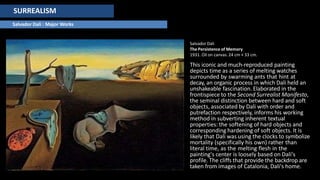 SURREALISM
Salvador Dali : Major Works
SalvadorDali
The Persistence of Memory
1931. Oil on canvas. 24 cm × 33 cm.
This iconic and much-reproduced painting
depicts time as a series of melting watches
surrounded by swarming ants that hint at
decay, an organic process in which Dali held an
unshakeable fascination. Elaborated in the
frontispiece to the Second Surrealist Manifesto,
the seminal distinction between hard and soft
objects, associated by Dali with order and
putrefaction respectively, informs his working
method in subverting inherent textual
properties: the softening of hard objects and
corresponding hardening of soft objects. It is
likely that Dali was using the clocks to symbolize
mortality (specifically his own) rather than
literal time, as the melting flesh in the
painting's center is loosely based on Dali's
profile. The cliffs that provide the backdrop are
taken from images of Catalonia, Dali's home.
 