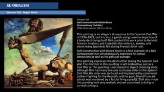 SURREALISM
Salvador Dali : Major Works
SalvadorDali
Soft Constructionwith Boiled Beans
(Premonitionof Civil War)
1936. Oil on canvas. 100 cm × 99 cm
This painting is an allegorical response to the Spanish Civil War
of 1936-1939, but it is also a garish and gruesome depiction of
a body destroying itself. Dali painted this work prior to General
Franco's invasion, yet it predicts the violence, anxiety, and
doom many Spaniards felt during Franco's later rule.
Soft Construction with Boiled Beans is a fine example of a Dali
composition that simultaneously expresses his sexual
obsessions as well as his political outrage.
This painting expresses the destruction during the Spanish Civil
War. The monster in this painting is self destructive just as a
Civil War is. This painting is not meant to depict choosing sides
although Dali had many reasons to choose sides in the Spanish
Civil War. His sister was tortured and imprisoned by communist
soldiers fighting for the Republic and his good friend from art
school was murdered by a fascist firing squad[1] Dali also made
this painting look very realistic and yet continued to bring in
surreal concepts.
 