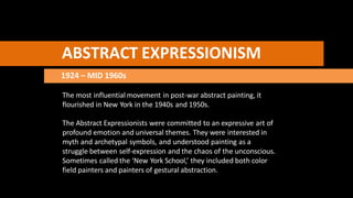 ABSTRACT EXPRESSIONISM
1924 – MID 1960s
The most influential movement in post-war abstract painting, it
flourished in New York in the 1940s and 1950s.
The Abstract Expressionists were committed to an expressive art of
profound emotion and universal themes. They were interested in
myth and archetypal symbols, and understood painting as a
struggle between self-expression and the chaos of the unconscious.
Sometimes called the ‘New York School,’ they included both color
field painters and painters of gestural abstraction.
 