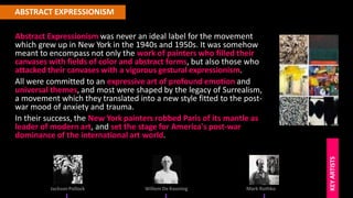 ABSTRACT EXPRESSIONISM
JacksonPollock
KEY
ARTISTS
Willem De Kooning Mark Rothko
Abstract Expressionism was never an ideal label for the movement
which grew up in New York in the 1940s and 1950s. It was somehow
meant to encompass not only the work of painters who filled their
canvases with fields of color and abstract forms, but also those who
attacked their canvases with a vigorous gestural expressionism.
All were committed to an expressive art of profound emotion and
universal themes, and most were shaped by the legacy of Surrealism,
a movement which they translated into a new style fitted to the post-
war mood of anxiety and trauma.
In their success, the New York painters robbed Paris of its mantle as
leader of modern art, and set the stage for America's post-war
dominance of the international art world.
 