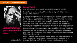 ABSTRACT EXPRESSIONISM
Jackson Pollock
January 28, 1912 (Cody, Wyoming, U.S.) - august 11, 1956 (Springs, New York, U.S.)
Jackson Pollock was the most well-known Abstract Expressionist and the key
example of Action Painting.
In its edition of August 8th, 1949, Life magazine ran a feature article about Jackson
Pollock that bore this question in the headline: "Is he the greatest living painter in
the United States?" Could a painter who flung paint at canvases with a stick, who
poured and hurled it to create roiling vortexes of color and line, possibly be
considered "great"? New York's critics certainly thought so, and Pollock's pre-
eminence among the Abstract Expressionists has endured, cemented by the legend
of his alcoholism and his early death. The famous 'drip paintings' that he began to
produce in the late 1940s represent one of the most original bodies of work of the
century. At times they could suggest the life-force in nature itself, at others they
could evoke man's entrapment - in the body, in the anxious mind, and in the newly
frightening modern world.
Pollock's greatness lies in developing one of the most radical abstract styles in the
history of modern art, detaching line from color, redefining the categories of
drawing and painting, and finding new means to describe pictorial space.
"Itdoe
sn'tm
akem
uchdiffe
rence
howthepaintisputonaslongas
som
e
thinghasbe
e
nsaid.Te
chnique
isjustam
e
ansofarrivingata
statement."
 
