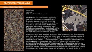 ABSTRACT EXPRESSIONISM
Jackson Pollock : Major Works
Jackson Pollock
No. 5, 1948
1948. Oil on fiberboard.2.4 m × 1.2 m
The firsttime one looksat a Pollockpainting,
(one ofhis mature works),a certain state of
shock and bewildermentin the face of the
exuberant amounts of detail, may certainly be
expected to occur.However, if the following
example is encountered after viewing many
Pollockworks,especially in a context such as this
one (reproduced in an essay,article orcatalog),
the experiencemaybe farlesselectrifying.
There is no depth here, not much "stands out" or is "more important"than anything
else, there is no "climactic point," or "center pole" or such on the surface.Nothing is
important,because everything is important.On the one hand, one can see this as a
completelack ofrichness---justoverallgreyness.Onthe otherhand, onecouldseethis
as remarkably rich: the picture is filled with tiny "sub-pictures",micro-pictures,
anywhere you look. Zoom in on a 2" square anywhereon the painting, and you are
rewarded with an interesting little structure, a powerful color combination,or a set of
expressivegesturescollidingin someinterestingway. Insucha localformation, wecan
finda hierarchyof importancein the details, a depththat the overallpaintinglacks.
 
