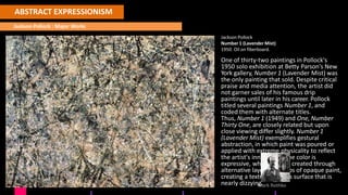 ABSTRACT EXPRESSIONISM
JacksonPollock
KEY
ARTISTS
Willem De Kooning
Jackson Pollock : Major Works
Jackson Pollock
Number 1 (Lavender Mist)
1950. Oil on fiberboard.
One of thirty-two paintings in Pollock's
1950 solo exhibition at Betty Parson's New
York gallery, Number 1 (Lavender Mist) was
the only painting that sold. Despite critical
praise and media attention, the artist did
not garner sales of his famous drip
paintings until later in his career. Pollock
titled several paintings Number 1, and
coded them with alternate titles.
Thus, Number 1 (1949) and One, Number
Thirty One, are closely related but upon
close viewing differ slightly. Number 1
(Lavender Mist) exemplifies gestural
abstraction, in which paint was poured or
applied with extreme physicality to reflect
the artist's inner mind. The color is
expressive, while space is created through
alternative layers and drips of opaque paint,
creating a textured canvas surface that is
nearly dizzyinM
g.ark Rothko
 
