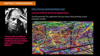 ABSTRACT EXPRESSIONISM
http://www.jacksonpollock.org/
Jackson Pollock Drawing Application
Try drip-painting! This application lets you draw a drip painting on your
computer monitor.
"Itdoe
sn'tm
akem
uchdiffe
rence
howthepaintisputonaslongas
som
e
thinghasbe
e
nsaid.Te
chnique
isjustam
e
ansofarrivingata
statement."
 