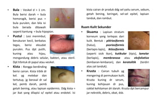 • Bula : Vesikel d > 1 cm.
Bula berisi darah = bula
hemoragik, berisi pus =
bula purulen, dan bila isi
bula berada dibawah
seperti kantung = bula hipopion.
• Pustul : Lesi menimbul,
berukuran kecil, berbatas
tegas, berisi eksudat
purulen. Pus dpt putih,
kuning atau hijau,
mengandung debris selular, bakteri, atau steril.
Dpt trbntuk dr papul atau vesikel.
• Kista : Rongga berdinding
berisi cairan. Kista trbtk dr
kel. yg melebar dan
tertutup, jg berasal dr sal
kel, pemb darah, pemb
getah bening, atau lapisan epidermis. Ddg kista =
jar ikat yang dilapisi o/ epitel atau endotel. Isi
kista cairan dr produk ddg sel yaitu serum, sebum,
getah bening, keringat, sel-sel epitel, lapisan
tanduk, dan rambut.
Ruam Kulit Sekunder
• Skuama : Lapisan stratum
korneum yang terlepas dari
kulit. Bentuk : pitiriasiformis
(halus), psoriasiformis
(berlapis-lapis), iktiosiformis
(seperti sisik ikan), kutikular (tipis), lamelar
(berlapis), membranosa atau eksfoliativa
(lembaran-lembaran), dan keratolitik (terdiri
atas zat tanduk).
• Krusta : Cairan tubuh yg
mengering di permukaan kulit.
Krusta kuning dr serum,
kuning kehijauan dr pus,
coklat kehitaman dri darah. Krusta dpt bercampur
jar nekrotik, debris, obat, dsb.
 