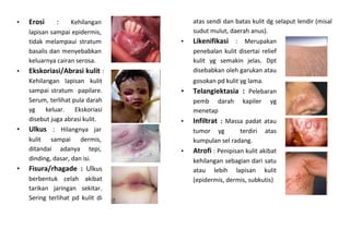 • Erosi : Kehilangan
lapisan sampai epidermis,
tidak melampaui stratum
basalis dan menyebabkan
keluarnya cairan serosa.
• Ekskoriasi/Abrasi kulit :
Kehilangan lapisan kulit
sampai stratum papilare.
Serum, terlihat pula darah
yg keluar. Ekskoriasi
disebut juga abrasi kulit.
• Ulkus : Hilangnya jar
kulit sampai dermis,
ditandai adanya tepi,
dinding, dasar, dan isi.
• Fisura/rhagade : Ulkus
berbentuk celah akibat
tarikan jaringan sekitar.
Sering terlihat pd kulit di
atas sendi dan batas kulit dg selaput lendir (misal
sudut mulut, daerah anus).
• Likenifikasi : Merupakan
penebalan kulit disertai relief
kulit yg semakin jelas. Dpt
disebabkan oleh garukan atau
gosokan pd kulit yg lama.
• Telangiektasia : Pelebaran
pemb darah kapiler yg
menetap
• Infiltrat : Massa padat atau
tumor yg terdiri atas
kumpulan sel radang.
• Atrofi : Penipisan kulit akibat
kehilangan sebagian dari satu
atau lebih lapisan kulit
(epidermis, dermis, subkutis)
 
