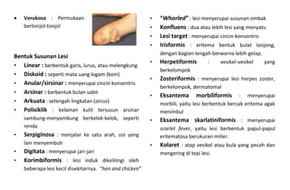  Verukosa : Permukaan
bertonjol-tonjol
Bentuk Susunan Lesi
• Linear : berbentuk garis, lurus, atau melengkung
• Diskoid : seperti mata uang logam (koin)
• Anular/sirsinar : menyerupai cincin konsentris
• Arsinar : berbentuk bulan sabit
• Arkuata : setengah lingkatan (arcus)
• Polisiklik : kelainan kulit tersusun arsinar
sambung-menyambung berkelok-kelok, seperti
renda
• Serpiginosa : menjalar ke satu arah, sisi yang
lain menyembuh
• Digitata : menyerupai jari-jari
• Korimbiformis : lesi induk dikelilingi oleh
beberapa lesi kecil disekitarnya. “hen and chicken”
• “Whorled” : lesi menyerupai susunan ombak
• Konfluens : dua atau lebih lesi yang menyatu
• Lesi target : menyerupai cincin konsentris
• Irisformis : eritema bentuk bulat lonjong,
dengan bagian tengah berwarna lebih gelap.
• Herpetiformis : vesikel-vesikel yang
berkelompok
• Zosteriformis : menyerupai lesi herpes zoster,
berkelompok, dermatomal
• Eksantema morbiliformis : menyerupai
morbili, yaitu lesi berbentuk bercak eritema agak
menimbul
• Eksantema skarlatiniformis : menyerupai
scarlet fever, yaitu lesi berbentuk papul-papul
eritematosa berukuran milier.
• Kolaret : atap vesikel atau bula yang pecah dan
mengering di tepi lesi.
 