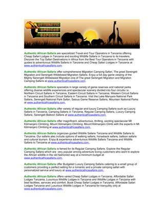 Authentic African Safaris are specialized Travel and Tour Operators in Tanzania offering
Cheap Safari Lodges in Tanzania and exciting Wildlife Safaris in Tanzania to its travelers.
Discover the Top Safari Destinations in Africa from the Best Tour Operators in Tanzania with
guides to adventurous Wildlife Safaris in Tanzania and Cheap Safari Lodges in Tanzania at
www.authenticafricasafaris.com.

Authentic African Safaris offer comprehensive Migration Camping Safari, The great Serengeti
Migration and Serengeti Wildebeest Migration Safaris. Enjoy a full day game viewing of the
Mighty Serengeti Wildebeest Migration one of The great Serengeti Migration and Migration
Camping Safaris at www.authenticafricasafaris.com.

Authentic African Safaris specialize in large variety of game reserves and national parks
offering diverse wildlife experiences and spectacular scenery divided into four circuits i.e.
Northern Circuit Safaris in Tanzania, Eastern Circuit Safaris in Tanzania, Western Circuit Safaris
in Tanzania and Southern Circuit Safaris in Tanzania. Visit the Lake Manyara National Park
Safaris, Serengeti National Park Safari, Selous Game Reserve Safaris, Mountain National Parks
at www.authenticafricasafaris.com.

Authentic African Safaris offer variety of regular and luxury Camping Safaris such as Luxury
Safaris in Tanzania, Camping Safaris in Tanzania, Regular Camping Safaris, Luxury Camping
Safaris, Serengeti Balloon Safaris at www.authenticafricasafaris.com.

Authentic African Safaris offer magnificent, adventurous, thrilling, exciting spectacular Mt
Kilimanjaro Climbing, Mount Kilimanjaro Climbing, Mount Kilimanjaro Climb with the experts in Mt
Kilimanjaro Climbing at www.authenticafricasafaris.com..

Authentic African Safaris organizes guided Wildlife Safaris Tanzania and Wildlife Safaris to
Tanzania. Our safaris also include options of walking safaris, horseback safaris, balloon safaris
and cultural tourism. Enjoy & experience adventurous Wildlife Safaris Tanzania and Wildlife
Safaris to Tanzania at www.authenticafricasafaris.com..

Authentic African Safaris is famed for its Regular Camping Safaris. Explore the Regular
Camping Safaris which are very popular among adventure loving customers who want to explore
the African wildlife in the old fashioned way at a minimum budget at
www.authenticafricasafaris.com.

Authentic African Safaris offer Budgeted Luxury Camping Safaris catering to a small group of
customers providing a perfect setting for a romantic and a private camping safari with
personalized service and luxury at www.authenticafricasafaris.com..

Authentic African Safaris offers varied Cheap Safari Lodges in Tanzania, Affordable Safari
Lodges Tanzania, Luxurious Wildlife Lodges in Tanzania and Wildlife Lodges in Tanzania with
best facilities, services and comfort. Book Cheap Safari Lodges in Tanzania, Affordable Safari
Lodges Tanzania and Luxurious Wildlife Lodges in Tanzania for tranquility only at
www.authenticafricasafaris.com..
 