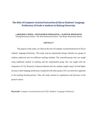 The Role of Computer Assisted Instruction (CAI) on Students’ Language
Proficiency of Grade 6 students in Baliuag University
*1 ARAH MAE S. PONCE,*2 FELIX GLENN M. MANALASTAS, *3 GLADYS M. MANALASTAS
1Talang Elementary School, 2Sto. Nino Elementary School, 3San Roque Elementary School
ABSTRACT
The purpose of the study is to find out the role of Computer Assisted Instruction (CAI) on
students’ language proficiency. This study used an experimental design whereby two groups of
students underwent into two different teaching methods: The controlled group who was taught
using traditional method of teaching and the experimental group who was taught with the
integration of CAI. Research evidenced indicates that the students taught using CAI had higher
increase in their language proficiency compared to the other group. CAI is an innovative approach
to the teaching learning process. Thus, the study assumes its significance and relevance in the
present context.
Keywords: Computer Assisted Instruction (CAI); Students’ Language Proficiency
 