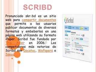 Pronunciado skrɪbd es un sitio
web para compartir documentos
que permite a los usuarios
publicar documentos de diversos
formatos y embeberlos en una
página web utilizando su formato
iPaper. Scribd fue fundada por
Trip Adler en 2006.2 Los
competidores más notorios de
Scribd son Docstoc, WePapers e
Issuu.
 