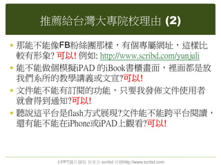 推薦給台灣大專院校理由 (2)
 那能不能像FB粉絲團那樣，有個專屬網址，這樣比
較有形象? 可以! 例如: http://www.scribd.com/yunjuli
 能不能做個模擬iPAD 的iBook書櫃畫面，裡面都是放
我們系所的教學講義或文宣?可以!
 文件能不能有訂閱的功能，只要我發佈文件使用者
就會得到通知?可以!
 聽說這平台是flash方式展現?文件能不能跨平台閱讀，
還有能不能在iPhone或iPAD上觀看?可以!
本PPT圖片擷取 皆來自 scribd 官網http://www.scribd.com
 