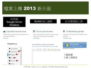 檔案上傳 2013 新介面
本PPT圖片擷取 皆來自 scribd 官網http://www.scribd.com
從雲端
Google Driver
Dropbox
從本機電腦上傳Scribd 線上編輯
下載軟體
大量上傳檔案
 