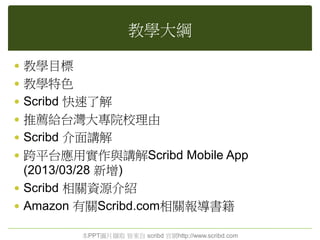 教學大綱
 教學目標
 教學特色
 Scribd 快速了解
 推薦給台灣大專院校理由
 Scribd 介面講解
 跨平台應用實作與講解Scribd Mobile App
(2013/03/28 新增)
 Scribd 相關資源介紹
 Amazon 有關Scribd.com相關報導書籍
本PPT圖片擷取 皆來自 scribd 官網http://www.scribd.com
 