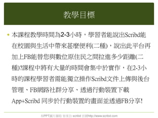 教學目標
 本課程教學時間為2-3小時，學習者能說出Scribd能
在校園與生活中帶來甚麼便利(二種)，說出此平台再
加上FB能替您與數位原住民之間拉進多少距離(二
種)?課程中將有大量的時間會集中於實作，在2-3小
時的課程學習者需能獨立操作Scribd文件上傳與後台
管理、FB網路社群分享、透過行動裝置下載
App+Scribd 同步於行動裝置的畫面並透過FB分享!
本PPT圖片擷取 皆來自 scribd 官網http://www.scribd.com
 