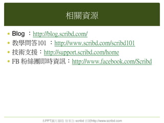 相關資源
 Blog ：http://blog.scribd.com/
 教學問答101 ：http://www.scribd.com/scribd101
 技術支援：http://support.scribd.com/home
 FB 粉絲團即時資訊：http://www.facebook.com/Scribd
本PPT圖片擷取 皆來自 scribd 官網http://www.scribd.com
 