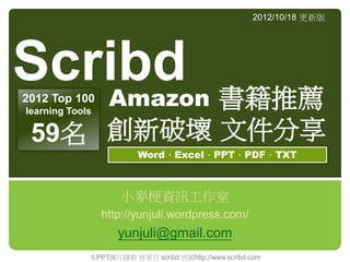 Amazon 書籍推薦
創新破壞 文件分享
小麥梗資訊工作室
http://yunjuli.wordpress.com/
yunjuli@gmail.com
2012/10/18 更新版
Scribd
Word、Excel、PPT、PDF、TXT
2012 Top 100
learning Tools
59名
本PPT圖片擷取 皆來自 scribd 官網http://www.scribd.com
 