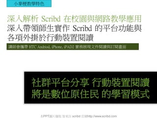 社群平台分享 行動裝置閱讀
將是數位原住民 的學習模式
深入解析 Scribd 在校園與網路教學應用
深入帶領師生實作 Scribd 的平台功能與
各項外掛於行動裝置閱讀
講師會攜帶 HTC Andriod, iPhone, iPAD2 實務展現文件閱讀與訂閱畫面
小麥梗教學特色
本PPT圖片擷取 皆來自 scribd 官網http://www.scribd.com
 