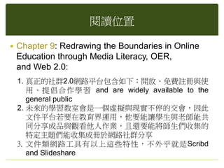 閱讀位置
 Chapter 9: Redrawing the Boundaries in Online
Education through Media Literacy, OER,
and Web 2.0:
1. 真正的社群2.0網路平台包含如下：開放、免費註冊與使
用、提倡合作學習 and are widely available to the
general public
2. 未來的學習教室會是一個虛擬與現實不停的交會，因此
文件平台若要在教育界運用，他要能讓學生與老師能共
同分享成品與觀看他人作業，且還要能將師生們收集的
特定主題們能收集成冊於網路社群分享
3. 文件類網路工具有以上這些特性，不外乎就是Scribd
and Slideshare
 