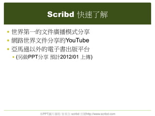 Scribd 快速了解
 世界第一的文件廣播模式分享
 網路世界文件分享的YouTube
 亞馬遜以外的電子書出版平台
 (另做PPT分享 預計2012/01 上傳)
本PPT圖片擷取 皆來自 scribd 官網http://www.scribd.com
 