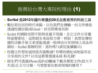 推薦給台灣大專院校理由 (1)
 Scribd 是2012年國外票選前20名在教育界的科技工具
 數位原住民的時代來臨，以往我們在傳輸一份文件總是
透過校園信箱或Gmail，但空間畢竟有限
 Scribd 的網路空間不限與流量不用錢，且它文件分享獨
特甚麼都吃，這對師生來說很方便，例如：我想宣傳校
園的活動手冊又希望能透過一指神功分享到FB上或系所
網站，Scribd 都辦的到，真的嗎? (請見後續圖示)
 校園文件想知道到底有誰點過? 有哪些網址或地區有在
分享我的文件? 以往這都要透過系統 粉花錢!
 師生們可透過iPhone或iPAD離線下載各類型文件(放大不
失真)且又可分類，可想想看在教育現場的應用？
本PPT圖片擷取 皆來自 scribd 官網http://www.scribd.com
 