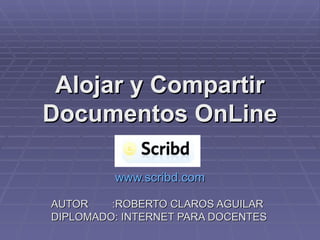 Alojar y Compartir Documentos OnLine www.scribd.com AUTOR  :ROBERTO CLAROS AGUILAR DIPLOMADO: INTERNET PARA DOCENTES 