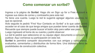 Como comenzar un scribd?

Ingresa a la página de Scribd. Haga clic en Sign up for a Free Account e
ingrese sus datos de correo y contraseña para esta red.
Ya tiene una cuenta. Luego la red le sugerirá agregar algunos usuarios, lo
que es opcional.
Acto seguido le pedirá “Find Your Contacts on Scribd” a lo que usted podrá
acceder en el caso de que tenga amigos que puedan tener cuenta de Scribd.
Recuerde que siempre puede buscar el botón skip para saltar ese paso.
Luego ingresará al home de su cuenta y podrá observar:
La red le pedirá que seleccione en su equipo algún documento a compartir y
publicar. Aquí comienza su participación en esta red.
Scribd le permitirá compartir documentos con sus amigos y compañeros,
evaluarlos, comentarlos y distribuirlos de forma libre. Una biblioteca llena de
posibilidades de construcción colectiva.
 