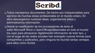  Todos manejamos documentos. De hecho son indispensables para
  ejercicio de muchas áreas profesionales en el mundo entero. En
  ellos descargamos nuestras ideas, organizamos datos y
  administramos información.
 Desde la masificación de los procesadores de texto al

  estilo Microsoft Word o OpenOfficeprofesionales en todo el mundo
  los usan para almacenar digitalmente información de todo tipo, y
  con el auge de las redes sociales han emergido nuevas formas para
  compartirlos y publicarlos, pero ninguna ha reunido tantas ventajas
  para ellos como Scribd.
 