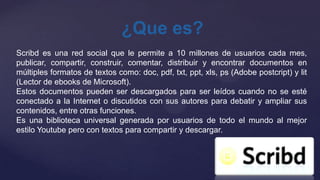¿Que es?
Scribd es una red social que le permite a 10 millones de usuarios cada mes,
publicar, compartir, construir, comentar, distribuir y encontrar documentos en
múltiples formatos de textos como: doc, pdf, txt, ppt, xls, ps (Adobe postcript) y lit
(Lector de ebooks de Microsoft).
Estos documentos pueden ser descargados para ser leídos cuando no se esté
conectado a la Internet o discutidos con sus autores para debatir y ampliar sus
contenidos, entre otras funciones.
Es una biblioteca universal generada por usuarios de todo el mundo al mejor
estilo Youtube pero con textos para compartir y descargar.
 