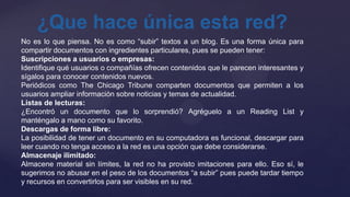 ¿Que hace única esta red?
No es lo que piensa. No es como “subir” textos a un blog. Es una forma única para
compartir documentos con ingredientes particulares, pues se pueden tener:
Suscripciones a usuarios o empresas:
Identifique qué usuarios o compañías ofrecen contenidos que le parecen interesantes y
sígalos para conocer contenidos nuevos.
Periódicos como The Chicago Tribune comparten documentos que permiten a los
usuarios ampliar información sobre noticias y temas de actualidad.
Listas de lecturas:
¿Encontró un documento que lo sorprendió? Agréguelo a un Reading List y
manténgalo a mano como su favorito.
Descargas de forma libre:
La posibilidad de tener un documento en su computadora es funcional, descargar para
leer cuando no tenga acceso a la red es una opción que debe considerarse.
Almacenaje ilimitado:
Almacene material sin límites, la red no ha provisto imitaciones para ello. Eso sí, le
sugerimos no abusar en el peso de los documentos “a subir” pues puede tardar tiempo
y recursos en convertirlos para ser visibles en su red.
 