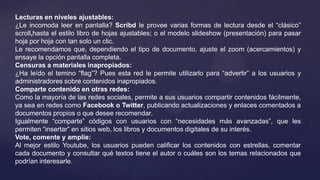 Lecturas en niveles ajustables:
¿Le incomoda leer en pantalla? Scribd le provee varias formas de lectura desde el “clásico”
scroll,hasta el estilo libro de hojas ajustables; o el modelo slideshow (presentación) para pasar
hoja por hoja con tan solo un clic.
Le recomendamos que, dependiendo el tipo de documento, ajuste el zoom (acercamientos) y
ensaye la opción pantalla completa.
Censuras a materiales inapropiados:
¿Ha leído el temino “flag”? Pues esta red le permite utilizarlo para “advertir” a los usuarios y
administradores sobre contenidos inapropiados.
Comparte contenido en otras redes:
Como la mayoría de las redes sociales, permite a sus usuarios compartir contenidos fácilmente,
ya sea en redes como Facebook o Twitter, publicando actualizaciones y enlaces comentados a
documentos propios o que desee recomendar.
Igualmente “comparte” códigos con usuarios con “necesidades más avanzadas”, que les
permiten “insertar” en sitios web, los libros y documentos digitales de su interés.
Vote, comente y amplíe:
Al mejor estilo Youtube, los usuarios pueden calificar los contenidos con estrellas, comentar
cada documento y consultar qué textos tiene el autor o cuáles son los temas relacionados que
podrían interesarle.
 