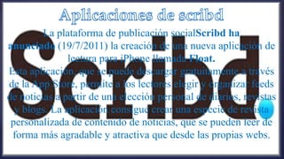 La plataforma de publicación socialScribd ha
anunciado (19/7/2011) la creación de una nueva aplicación de
               lectura para iPhone llamada Float.
Esta aplicación, que se puede descargar gratuitamente a través
de la App Store, permite a los lectores elegir y organizar feeds
de noticias a partir de una elección personal de diarios, revistas
  y blogs. La aplicación consigue crear una especie de revista
 personalizada de contenido de noticias, que se pueden leer de
 forma más agradable y atractiva que desde las propias webs.
 