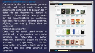 Controle estadísticas y datos:
Con darse de alta con una cuenta gratuita
en esta red, usted puede hacerle un
seguimiento detallado a la popularidad y
datos de sus documentos. Scribd le
muestra cuántas visitas tiene y cualés
son las características del contenido
publicado. Por ejemplo: cuántas palabras,
páginas, caracteres y líneas tiene su
publicación.
Personifique su perfil:
Como toda red social, usted tendrá la
posibilidad de personalizar su cuenta
poniendo su fotografía o avatar
preferido, biografía, ciudad de orígen,
intereses,      ocupaciones,      fechas
importantes, sitio web y demás datos de
contacto para que otros usuarios los
consulten.
 