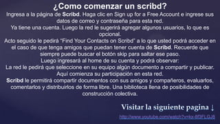 ¿Como comenzar un scribd?
 Ingresa a la página de Scribd. Haga clic en Sign up for a Free Account e ingrese sus
                      datos de correo y contraseña para esta red.
   Ya tiene una cuenta. Luego la red le sugerirá agregar algunos usuarios, lo que es
                                        opcional.
Acto seguido le pedirá “Find Your Contacts on Scribd” a lo que usted podrá acceder en
   el caso de que tenga amigos que puedan tener cuenta de Scribd. Recuerde que
               siempre puede buscar el botón skip para saltar ese paso.
               Luego ingresará al home de su cuenta y podrá observar:
La red le pedirá que seleccione en su equipo algún documento a compartir y publicar.
                      Aquí comienza su participación en esta red.
 Scribd le permitirá compartir documentos con sus amigos y compañeros, evaluarlos,
   comentarlos y distribuirlos de forma libre. Una biblioteca llena de posibilidades de
                                 construcción colectiva.
 