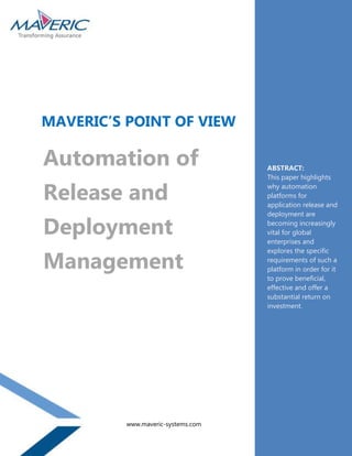 MAVERIC’S POINT OF VIEW

Automation of                       ABSTRACT:
                                    This paper highlights

Release and                         why automation
                                    platforms for
                                    application release and
                                    deployment are

Deployment                          becoming increasingly
                                    vital for global
                                    enterprises and


Management
                                    explores the specific
                                    requirements of such a
                                    platform in order for it
                                    to prove beneficial,
                                    effective and offer a
                                    substantial return on
                                    investment.




          www.maveric-systems.com
 