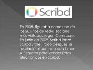 En 2008, figuraba como uno de
los 20 sitios de redes sociales
más visitados según Comscore.
En junio de 2009, Scribd lanzó
Scribd Store. Poco después se
rescindió el contrato con Simon
& Schuster para vender libros
electrónicos en Scribd.
 