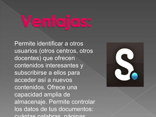 Permite identificar a otros
usuarios (otros centros, otros
docentes) que ofrecen
contenidos interesantes y
subscribirse a ellos para
acceder así a nuevos
contenidos. Ofrece una
capacidad amplia de
almacenaje. Permite controlar
los datos de tus documentos:
 