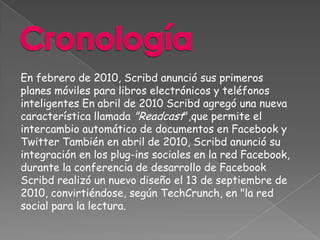 En febrero de 2010, Scribd anunció sus primeros
planes móviles para libros electrónicos y teléfonos
inteligentes En abril de 2010 Scribd agregó una nueva
característica llamada "Readcast",que permite el
intercambio automático de documentos en Facebook y
Twitter También en abril de 2010, Scribd anunció su
integración en los plug-ins sociales en la red Facebook,
durante la conferencia de desarrollo de Facebook
Scribd realizó un nuevo diseño el 13 de septiembre de
2010, convirtiéndose, según TechCrunch, en "la red
social para la lectura.
 