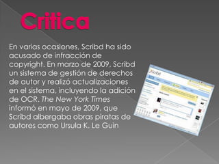 En varias ocasiones, Scribd ha sido
acusado de infracción de
copyright. En marzo de 2009, Scribd
un sistema de gestión de derechos
de autor y realizó actualizaciones
en el sistema, incluyendo la adición
de OCR. The New York Times
informó en mayo de 2009, que
Scribd albergaba obras piratas de
autores como Ursula K. Le Guin
 