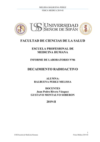 MELISSA BALBUENA PEREZ
FISICA MEDICA 2019-II
1
USS/Escuela de Medicina Humana Física Médica 2019-II
FACULTAD DE CIENCIAS DE LA SALUD
ESCUELA PROFESIONAL DE
MEDICINA HUMANA
INFORME DE LABORATORIO N°06
DECAIMIENTO RADIOACTIVO
ALUMNA:
BALBUENA PEREZ MELISSA
DOCENTES
Juan Pedro Rivera Vásquez
GUSTAVO MONTALVO SOBERON
2019-II
 