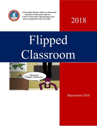 Universidad Mariano Gálvez de Guatemala
Maestría en Educación Superior
Centro Universitario Mazatenango Such.
Guía Actualización Clase Invertida
Flipped
Classroom
Maestrantes 2018
2018
 